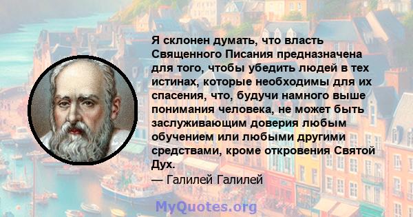 Я склонен думать, что власть Священного Писания предназначена для того, чтобы убедить людей в тех истинах, которые необходимы для их спасения, что, будучи намного выше понимания человека, не может быть заслуживающим