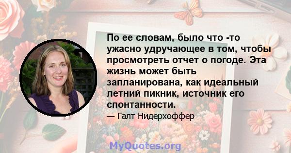 По ее словам, было что -то ужасно удручающее в том, чтобы просмотреть отчет о погоде. Эта жизнь может быть запланирована, как идеальный летний пикник, источник его спонтанности.