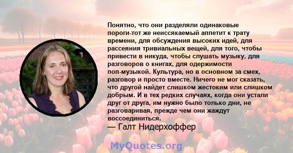 Понятно, что они разделяли одинаковые пороги-тот же неиссякаемый аппетит к трату времени, для обсуждения высоких идей, для рассеяния тривиальных вещей, для того, чтобы привести в никуда, чтобы слушать музыку, для