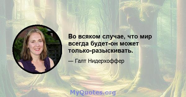 Во всяком случае, что мир всегда будет-он может только-разыскивать.