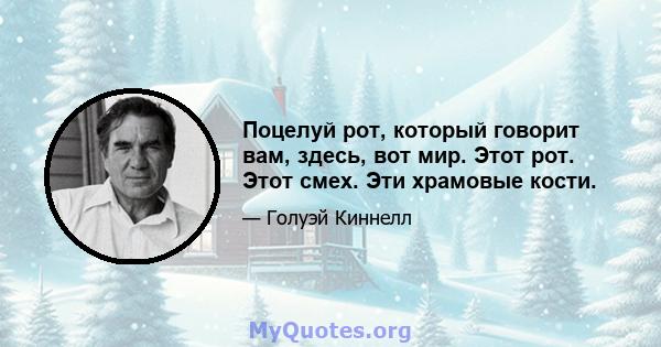 Поцелуй рот, который говорит вам, здесь, вот мир. Этот рот. Этот смех. Эти храмовые кости.