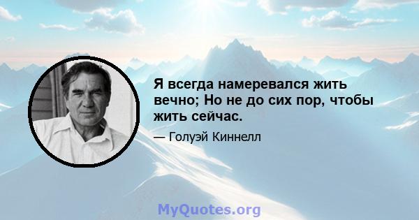 Я всегда намеревался жить вечно; Но не до сих пор, чтобы жить сейчас.