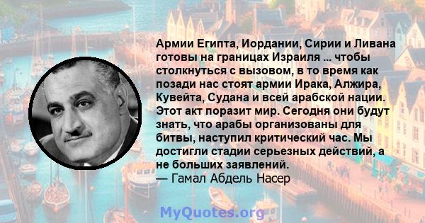 Армии Египта, Иордании, Сирии и Ливана готовы на границах Израиля ... чтобы столкнуться с вызовом, в то время как позади нас стоят армии Ирака, Алжира, Кувейта, Судана и всей арабской нации. Этот акт поразит мир.