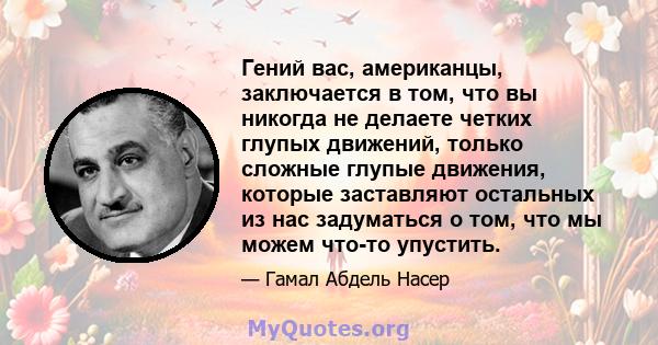 Гений вас, американцы, заключается в том, что вы никогда не делаете четких глупых движений, только сложные глупые движения, которые заставляют остальных из нас задуматься о том, что мы можем что-то упустить.