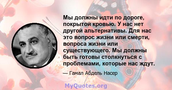 Мы должны идти по дороге, покрытой кровью. У нас нет другой альтернативы. Для нас это вопрос жизни или смерти, вопроса жизни или существующего. Мы должны быть готовы столкнуться с проблемами, которые нас ждут.