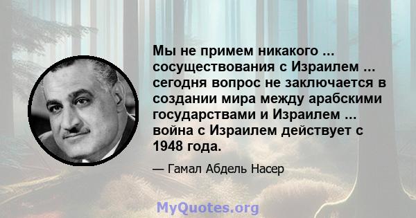 Мы не примем никакого ... сосуществования с Израилем ... сегодня вопрос не заключается в создании мира между арабскими государствами и Израилем ... война с Израилем действует с 1948 года.