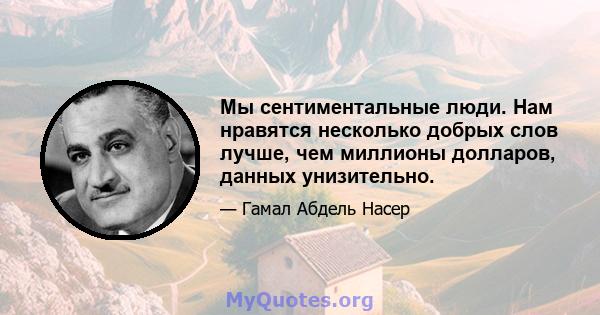 Мы сентиментальные люди. Нам нравятся несколько добрых слов лучше, чем миллионы долларов, данных унизительно.