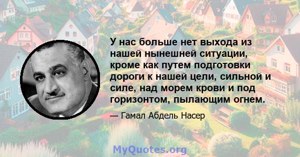 У нас больше нет выхода из нашей нынешней ситуации, кроме как путем подготовки дороги к нашей цели, сильной и силе, над морем крови и под горизонтом, пылающим огнем.