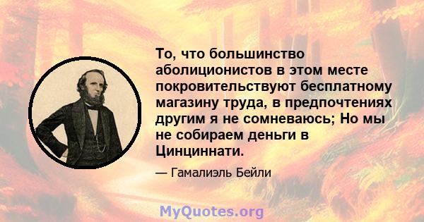 То, что большинство аболиционистов в этом месте покровительствуют бесплатному магазину труда, в предпочтениях другим я не сомневаюсь; Но мы не собираем деньги в Цинциннати.