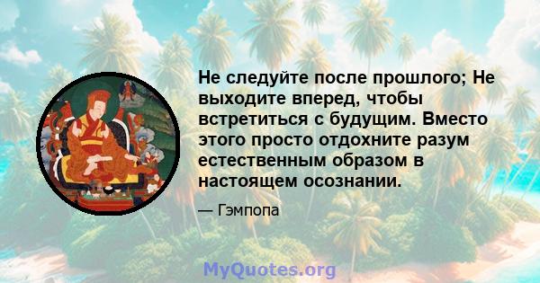 Не следуйте после прошлого; Не выходите вперед, чтобы встретиться с будущим. Вместо этого просто отдохните разум естественным образом в настоящем осознании.