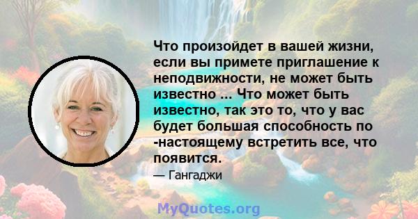 Что произойдет в вашей жизни, если вы примете приглашение к неподвижности, не может быть известно ... Что может быть известно, так это то, что у вас будет большая способность по -настоящему встретить все, что появится.