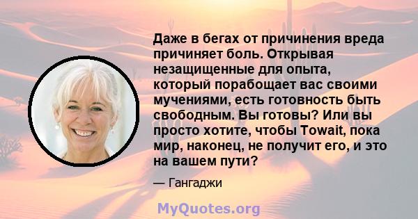 Даже в бегах от причинения вреда причиняет боль. Открывая незащищенные для опыта, который порабощает вас своими мучениями, есть готовность быть свободным. Вы готовы? Или вы просто хотите, чтобы Towait, пока мир,