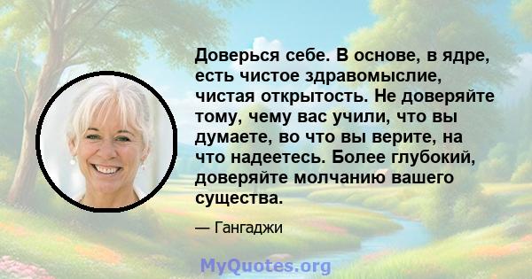 Доверься себе. В основе, в ядре, есть чистое здравомыслие, чистая открытость. Не доверяйте тому, чему вас учили, что вы думаете, во что вы верите, на что надеетесь. Более глубокий, доверяйте молчанию вашего существа.