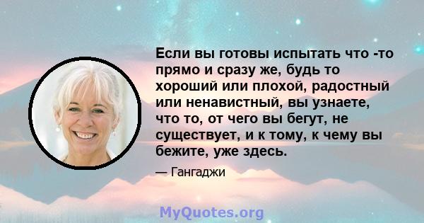 Если вы готовы испытать что -то прямо и сразу же, будь то хороший или плохой, радостный или ненавистный, вы узнаете, что то, от чего вы бегут, не существует, и к тому, к чему вы бежите, уже здесь.