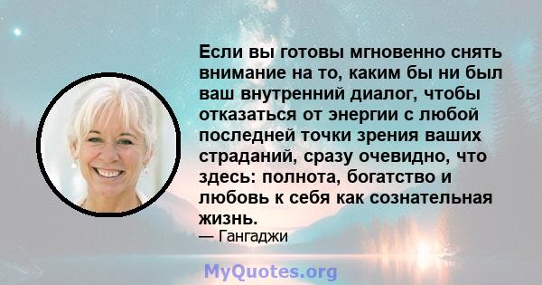 Если вы готовы мгновенно снять внимание на то, каким бы ни был ваш внутренний диалог, чтобы отказаться от энергии с любой последней точки зрения ваших страданий, сразу очевидно, что здесь: полнота, богатство и любовь к