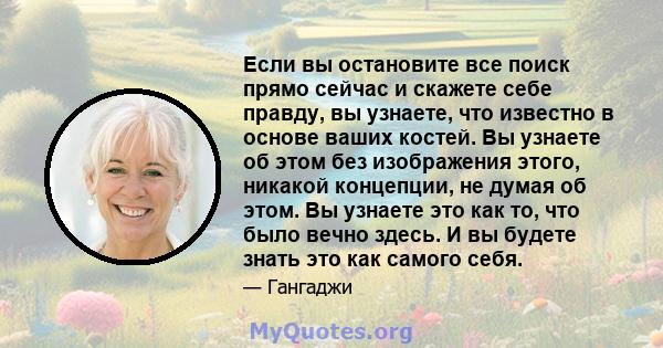 Если вы остановите все поиск прямо сейчас и скажете себе правду, вы узнаете, что известно в основе ваших костей. Вы узнаете об этом без изображения этого, никакой концепции, не думая об этом. Вы узнаете это как то, что