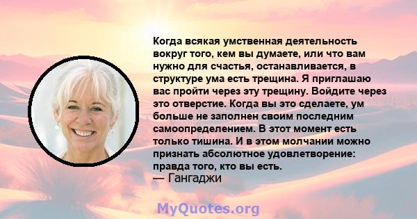 Когда всякая умственная деятельность вокруг того, кем вы думаете, или что вам нужно для счастья, останавливается, в структуре ума есть трещина. Я приглашаю вас пройти через эту трещину. Войдите через это отверстие.