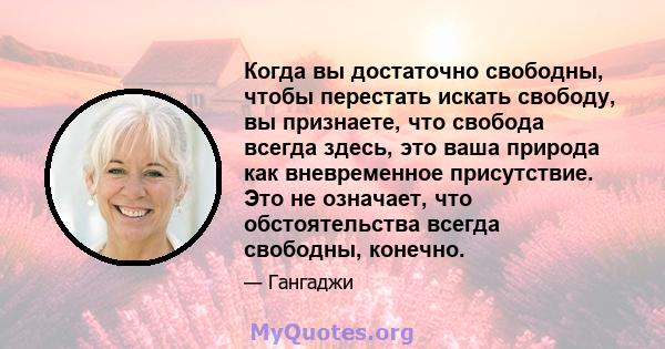 Когда вы достаточно свободны, чтобы перестать искать свободу, вы признаете, что свобода всегда здесь, это ваша природа как вневременное присутствие. Это не означает, что обстоятельства всегда свободны, конечно.