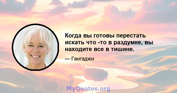 Когда вы готовы перестать искать что -то в раздумке, вы находите все в тишине.