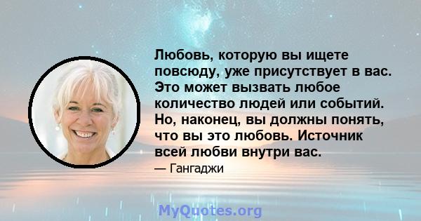 Любовь, которую вы ищете повсюду, уже присутствует в вас. Это может вызвать любое количество людей или событий. Но, наконец, вы должны понять, что вы это любовь. Источник всей любви внутри вас.