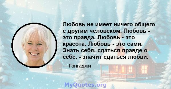 Любовь не имеет ничего общего с другим человеком. Любовь - это правда. Любовь - это красота. Любовь - это сами. Знать себя, сдаться правде о себе, - значит сдаться любви.