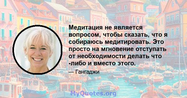 Медитация не является вопросом, чтобы сказать, что я собираюсь медитировать. Это просто на мгновение отступать от необходимости делать что -либо и вместо этого.