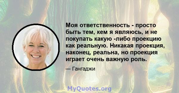 Моя ответственность - просто быть тем, кем я являюсь, и не покупать какую -либо проекцию как реальную. Никакая проекция, наконец, реальна, но проекция играет очень важную роль.