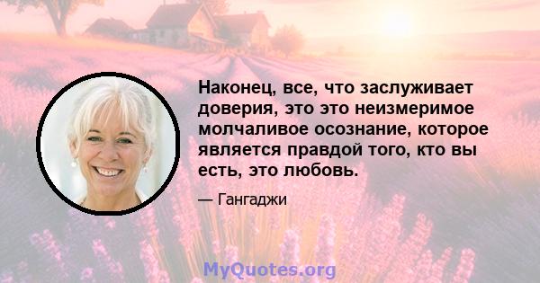 Наконец, все, что заслуживает доверия, это это неизмеримое молчаливое осознание, которое является правдой того, кто вы есть, это любовь.