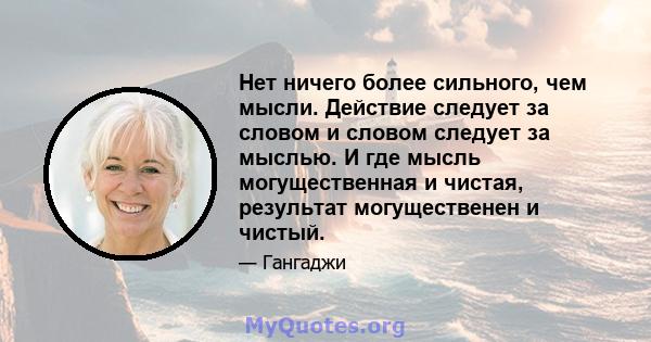 Нет ничего более сильного, чем мысли. Действие следует за словом и словом следует за мыслью. И где мысль могущественная и чистая, результат могущественен и чистый.