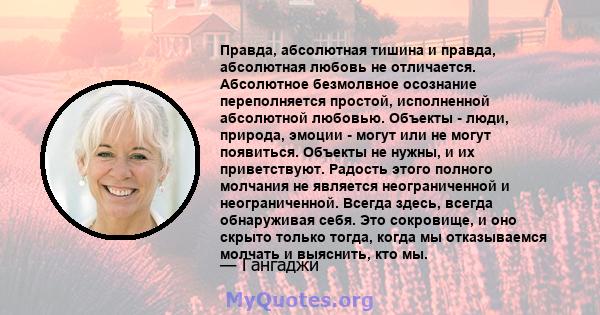 Правда, абсолютная тишина и правда, абсолютная любовь не отличается. Абсолютное безмолвное осознание переполняется простой, исполненной абсолютной любовью. Объекты - люди, природа, эмоции - могут или не могут появиться. 