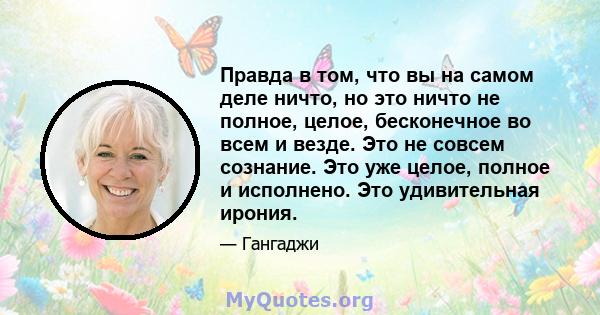 Правда в том, что вы на самом деле ничто, но это ничто не полное, целое, бесконечное во всем и везде. Это не совсем сознание. Это уже целое, полное и исполнено. Это удивительная ирония.