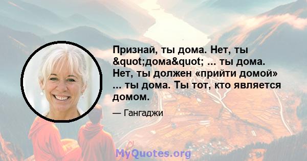 Признай, ты дома. Нет, ты "дома" ... ты дома. Нет, ты должен «прийти домой» ... ты дома. Ты тот, кто является домом.