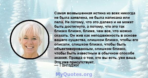 Самая возвышенная истина из всех никогда не была заявлена, не была написана или пела. Не потому, что это далеко и не может быть достигнуто, а потому, что это так близко близко, ближе, чем все, что можно сказать. Он жив