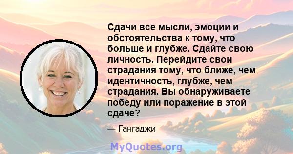 Сдачи все мысли, эмоции и обстоятельства к тому, что больше и глубже. Сдайте свою личность. Перейдите свои страдания тому, что ближе, чем идентичность, глубже, чем страдания. Вы обнаруживаете победу или поражение в этой 