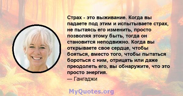 Страх - это выживание. Когда вы падаете под этим и испытываете страх, не пытаясь его изменить, просто позволяя этому быть, тогда он становится неподвижно. Когда вы открываете свое сердце, чтобы бояться, вместо того,