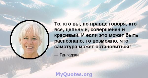 То, кто вы, по правде говоря, кто все, цельный, совершенен и красивый. И если это может быть распознано, то возможно, что самотура может остановиться!