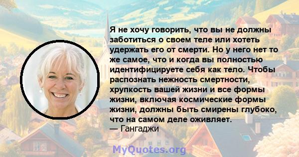 Я не хочу говорить, что вы не должны заботиться о своем теле или хотеть удержать его от смерти. Но у него нет то же самое, что и когда вы полностью идентифицируете себя как тело. Чтобы распознать нежность смертности,