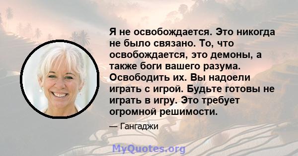 Я не освобождается. Это никогда не было связано. То, что освобождается, это демоны, а также боги вашего разума. Освободить их. Вы надоели играть с игрой. Будьте готовы не играть в игру. Это требует огромной решимости.