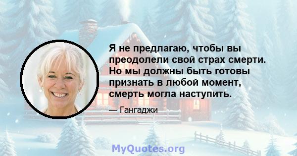 Я не предлагаю, чтобы вы преодолели свой страх смерти. Но мы должны быть готовы признать в любой момент, смерть могла наступить.