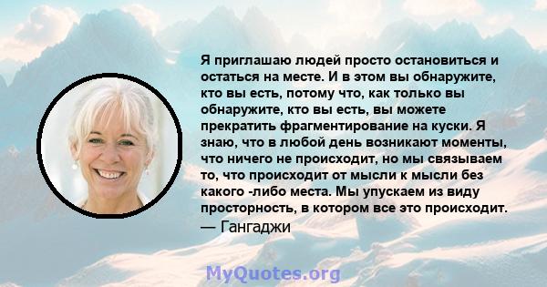 Я приглашаю людей просто остановиться и остаться на месте. И в этом вы обнаружите, кто вы есть, потому что, как только вы обнаружите, кто вы есть, вы можете прекратить фрагментирование на куски. Я знаю, что в любой день 