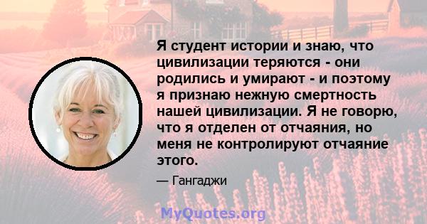 Я студент истории и знаю, что цивилизации теряются - они родились и умирают - и поэтому я признаю нежную смертность нашей цивилизации. Я не говорю, что я отделен от отчаяния, но меня не контролируют отчаяние этого.