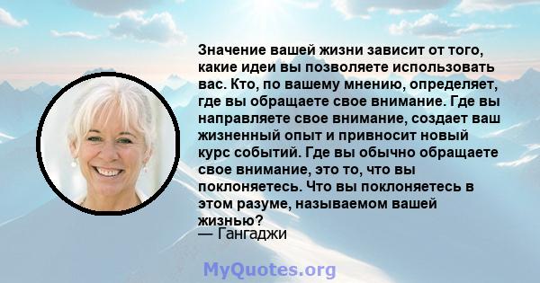 Значение вашей жизни зависит от того, какие идеи вы позволяете использовать вас. Кто, по вашему мнению, определяет, где вы обращаете свое внимание. Где вы направляете свое внимание, создает ваш жизненный опыт и