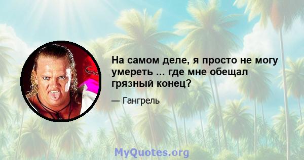 На самом деле, я просто не могу умереть ... где мне обещал грязный конец?