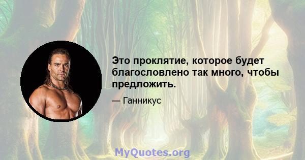 Это проклятие, которое будет благословлено так много, чтобы предложить.