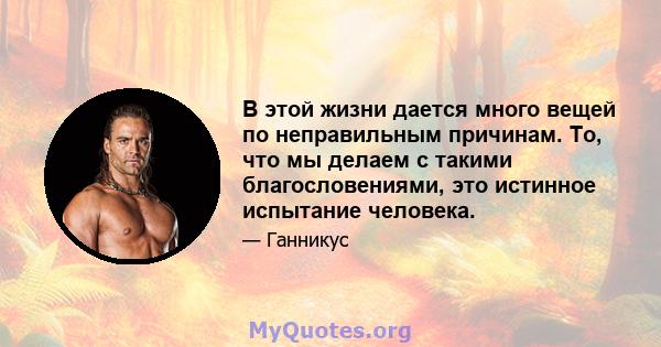 В этой жизни дается много вещей по неправильным причинам. То, что мы делаем с такими благословениями, это истинное испытание человека.