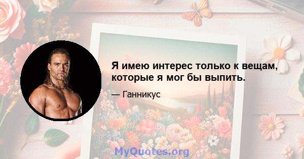 Я имею интерес только к вещам, которые я мог бы выпить.