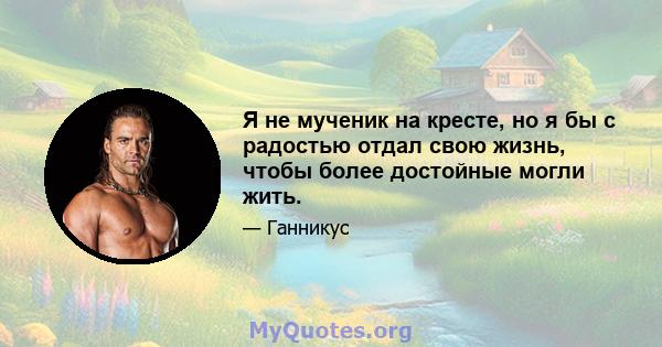 Я не мученик на кресте, но я бы с радостью отдал свою жизнь, чтобы более достойные могли жить.