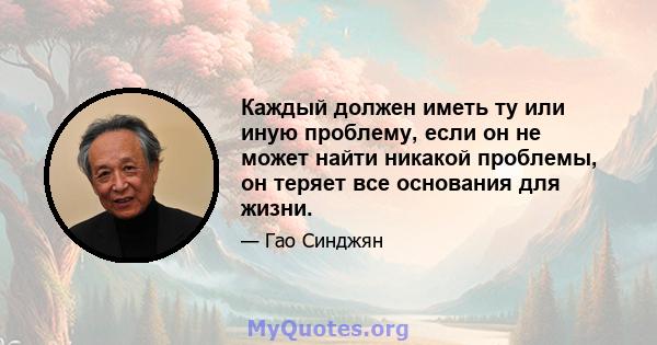 Каждый должен иметь ту или иную проблему, если он не может найти никакой проблемы, он теряет все основания для жизни.