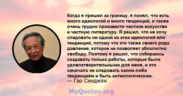 Когда я пришел за границу, я понял, что есть много идеологий и много тенденций, и также очень трудно произвести честное искусство и честную литературу. Я решил, что не хочу следовать ни одной из этих идеологий или