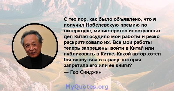 С тех пор, как было объявлено, что я получил Нобелевскую премию по литературе, министерство иностранных дел Китая осудило мои работы и резко раскритиковало их. Все мои работы теперь запрещены войти в Китай или